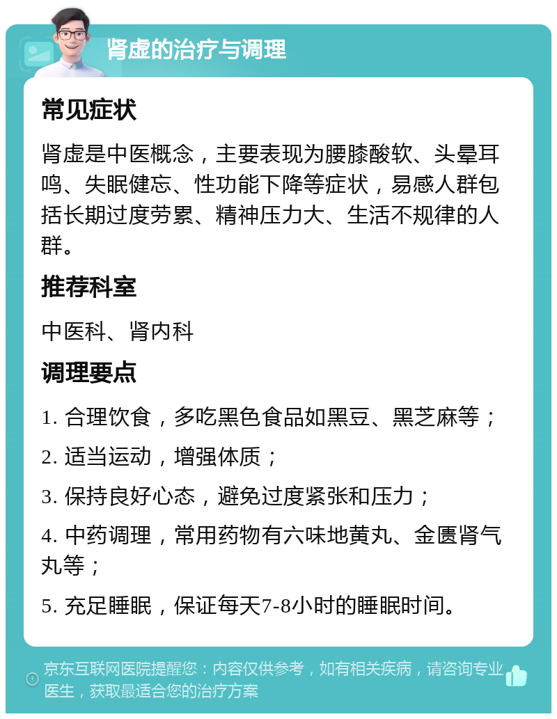 肾虚的治疗与调理 常见症状 肾虚是中医概念，主要表现为腰膝酸软、头晕耳鸣、失眠健忘、性功能下降等症状，易感人群包括长期过度劳累、精神压力大、生活不规律的人群。 推荐科室 中医科、肾内科 调理要点 1. 合理饮食，多吃黑色食品如黑豆、黑芝麻等； 2. 适当运动，增强体质； 3. 保持良好心态，避免过度紧张和压力； 4. 中药调理，常用药物有六味地黄丸、金匮肾气丸等； 5. 充足睡眠，保证每天7-8小时的睡眠时间。