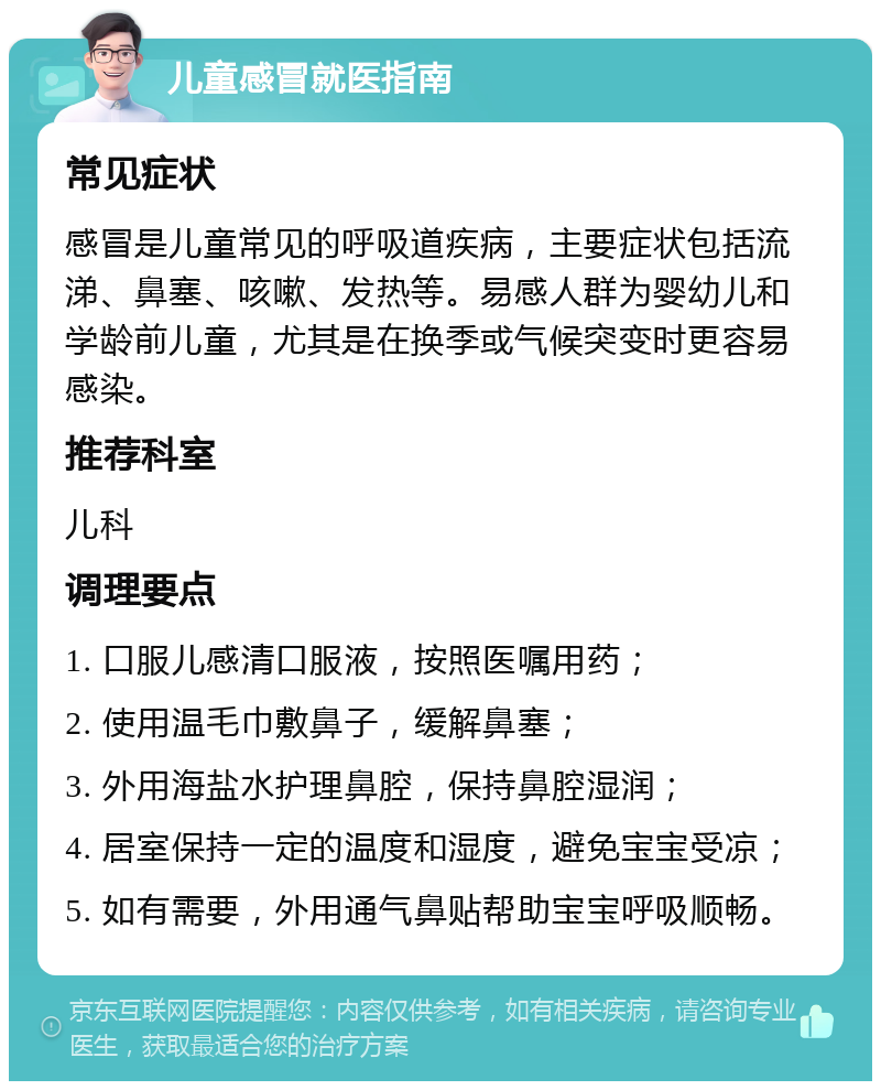 儿童感冒就医指南 常见症状 感冒是儿童常见的呼吸道疾病，主要症状包括流涕、鼻塞、咳嗽、发热等。易感人群为婴幼儿和学龄前儿童，尤其是在换季或气候突变时更容易感染。 推荐科室 儿科 调理要点 1. 口服儿感清口服液，按照医嘱用药； 2. 使用温毛巾敷鼻子，缓解鼻塞； 3. 外用海盐水护理鼻腔，保持鼻腔湿润； 4. 居室保持一定的温度和湿度，避免宝宝受凉； 5. 如有需要，外用通气鼻贴帮助宝宝呼吸顺畅。