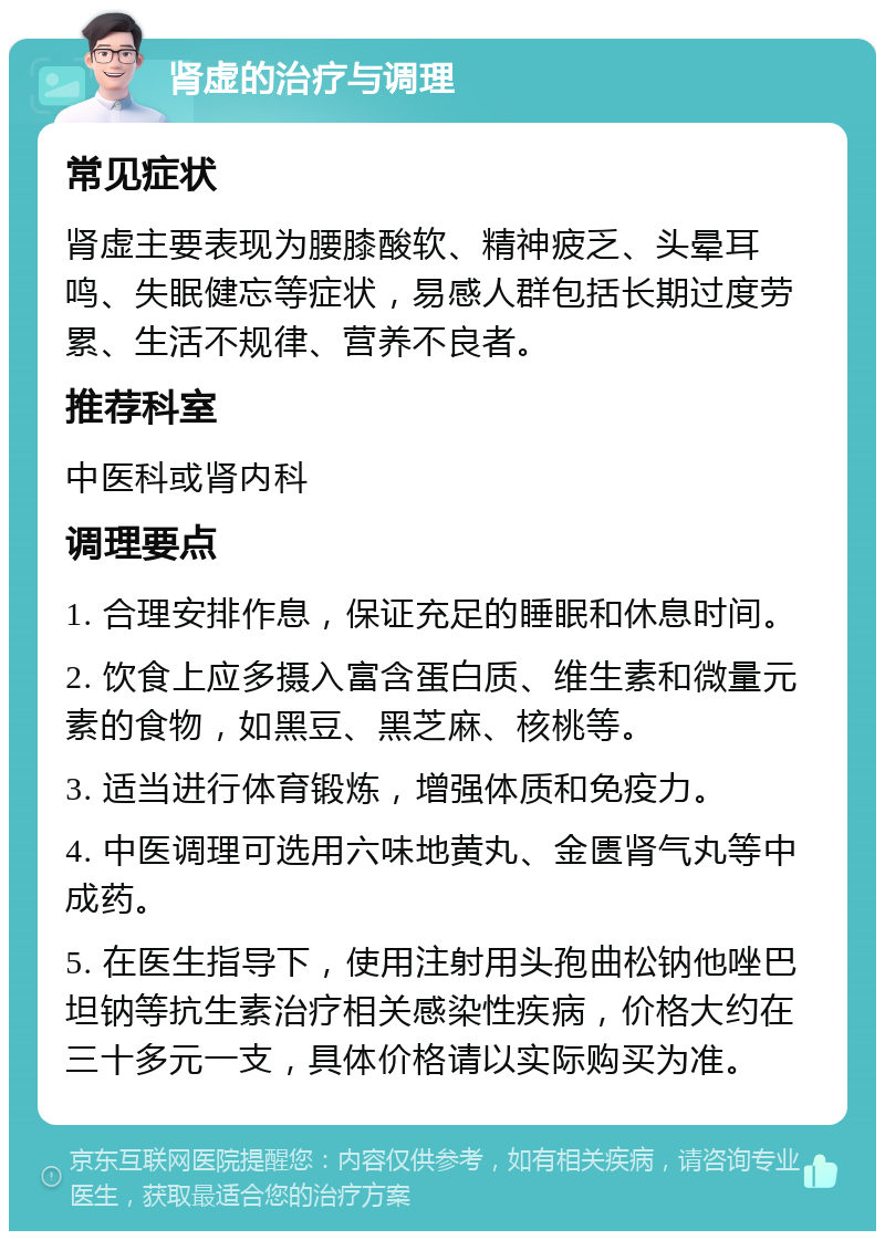 肾虚的治疗与调理 常见症状 肾虚主要表现为腰膝酸软、精神疲乏、头晕耳鸣、失眠健忘等症状，易感人群包括长期过度劳累、生活不规律、营养不良者。 推荐科室 中医科或肾内科 调理要点 1. 合理安排作息，保证充足的睡眠和休息时间。 2. 饮食上应多摄入富含蛋白质、维生素和微量元素的食物，如黑豆、黑芝麻、核桃等。 3. 适当进行体育锻炼，增强体质和免疫力。 4. 中医调理可选用六味地黄丸、金匮肾气丸等中成药。 5. 在医生指导下，使用注射用头孢曲松钠他唑巴坦钠等抗生素治疗相关感染性疾病，价格大约在三十多元一支，具体价格请以实际购买为准。