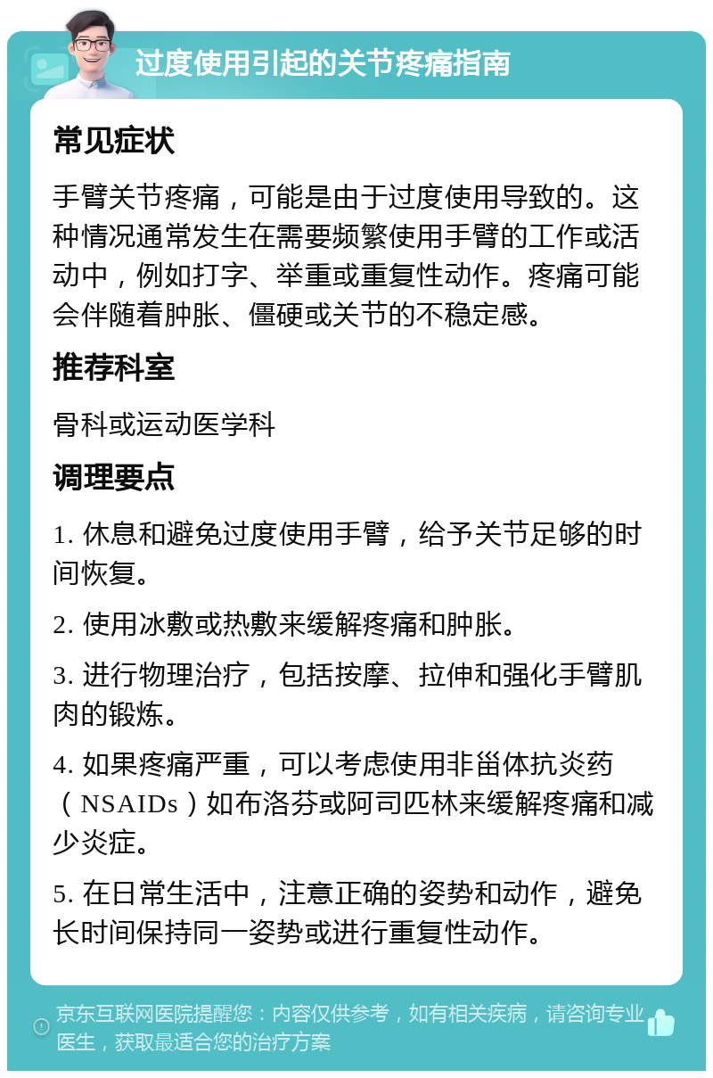 过度使用引起的关节疼痛指南 常见症状 手臂关节疼痛，可能是由于过度使用导致的。这种情况通常发生在需要频繁使用手臂的工作或活动中，例如打字、举重或重复性动作。疼痛可能会伴随着肿胀、僵硬或关节的不稳定感。 推荐科室 骨科或运动医学科 调理要点 1. 休息和避免过度使用手臂，给予关节足够的时间恢复。 2. 使用冰敷或热敷来缓解疼痛和肿胀。 3. 进行物理治疗，包括按摩、拉伸和强化手臂肌肉的锻炼。 4. 如果疼痛严重，可以考虑使用非甾体抗炎药（NSAIDs）如布洛芬或阿司匹林来缓解疼痛和减少炎症。 5. 在日常生活中，注意正确的姿势和动作，避免长时间保持同一姿势或进行重复性动作。