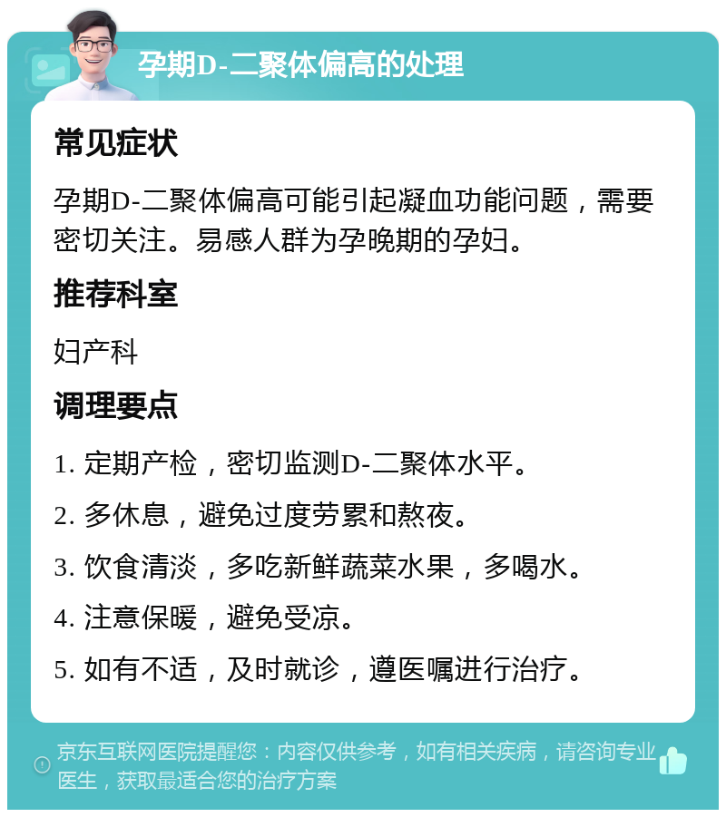 孕期D-二聚体偏高的处理 常见症状 孕期D-二聚体偏高可能引起凝血功能问题，需要密切关注。易感人群为孕晚期的孕妇。 推荐科室 妇产科 调理要点 1. 定期产检，密切监测D-二聚体水平。 2. 多休息，避免过度劳累和熬夜。 3. 饮食清淡，多吃新鲜蔬菜水果，多喝水。 4. 注意保暖，避免受凉。 5. 如有不适，及时就诊，遵医嘱进行治疗。