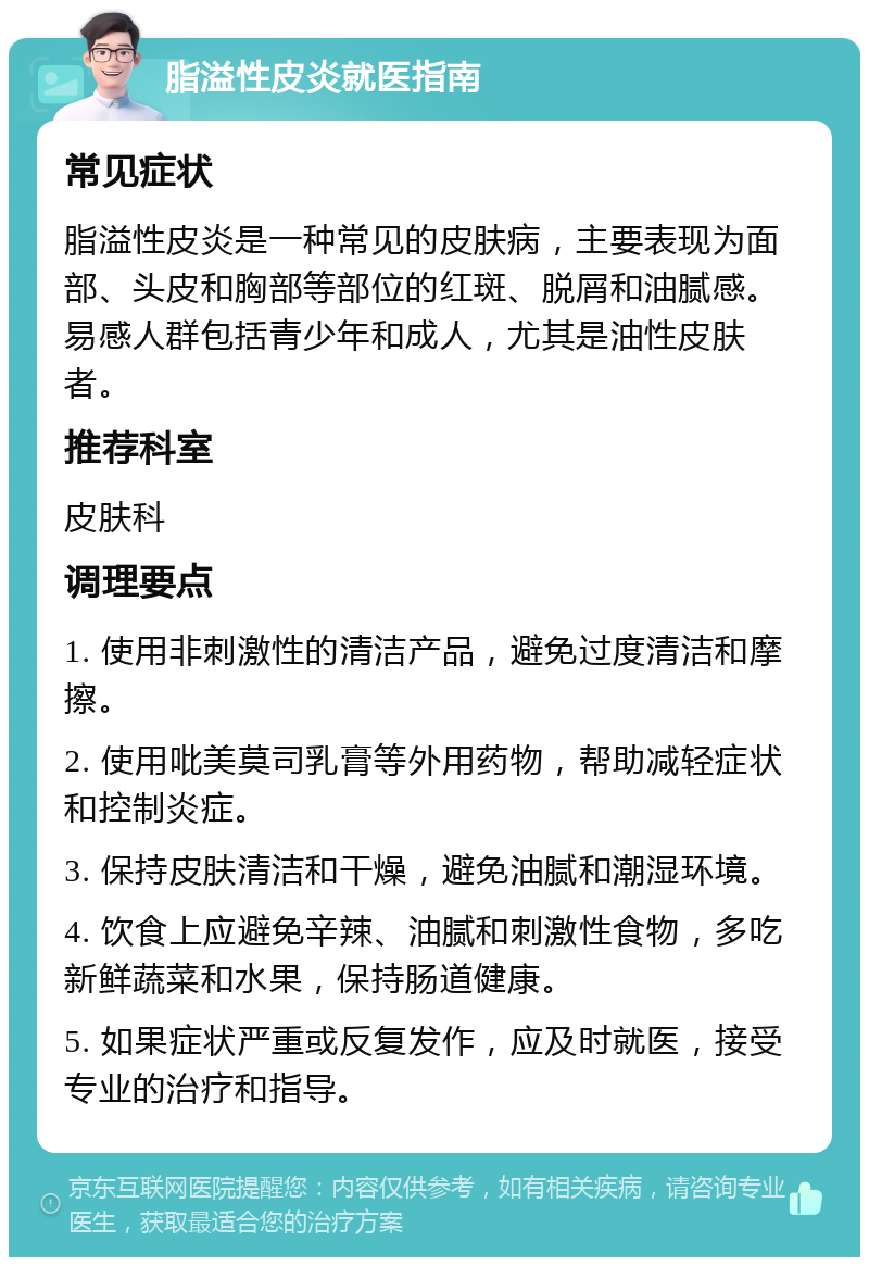 脂溢性皮炎就医指南 常见症状 脂溢性皮炎是一种常见的皮肤病，主要表现为面部、头皮和胸部等部位的红斑、脱屑和油腻感。易感人群包括青少年和成人，尤其是油性皮肤者。 推荐科室 皮肤科 调理要点 1. 使用非刺激性的清洁产品，避免过度清洁和摩擦。 2. 使用吡美莫司乳膏等外用药物，帮助减轻症状和控制炎症。 3. 保持皮肤清洁和干燥，避免油腻和潮湿环境。 4. 饮食上应避免辛辣、油腻和刺激性食物，多吃新鲜蔬菜和水果，保持肠道健康。 5. 如果症状严重或反复发作，应及时就医，接受专业的治疗和指导。