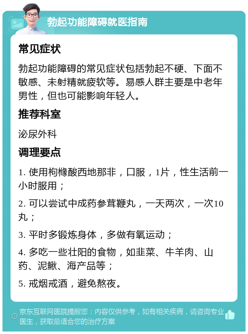 勃起功能障碍就医指南 常见症状 勃起功能障碍的常见症状包括勃起不硬、下面不敏感、未射精就疲软等。易感人群主要是中老年男性，但也可能影响年轻人。 推荐科室 泌尿外科 调理要点 1. 使用枸橼酸西地那非，口服，1片，性生活前一小时服用； 2. 可以尝试中成药参茸鞭丸，一天两次，一次10丸； 3. 平时多锻炼身体，多做有氧运动； 4. 多吃一些壮阳的食物，如韭菜、牛羊肉、山药、泥鳅、海产品等； 5. 戒烟戒酒，避免熬夜。