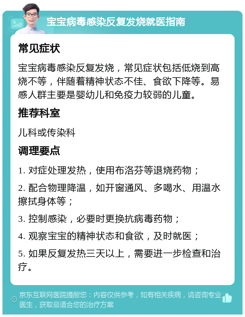 宝宝病毒感染反复发烧就医指南 常见症状 宝宝病毒感染反复发烧，常见症状包括低烧到高烧不等，伴随着精神状态不佳、食欲下降等。易感人群主要是婴幼儿和免疫力较弱的儿童。 推荐科室 儿科或传染科 调理要点 1. 对症处理发热，使用布洛芬等退烧药物； 2. 配合物理降温，如开窗通风、多喝水、用温水擦拭身体等； 3. 控制感染，必要时更换抗病毒药物； 4. 观察宝宝的精神状态和食欲，及时就医； 5. 如果反复发热三天以上，需要进一步检查和治疗。