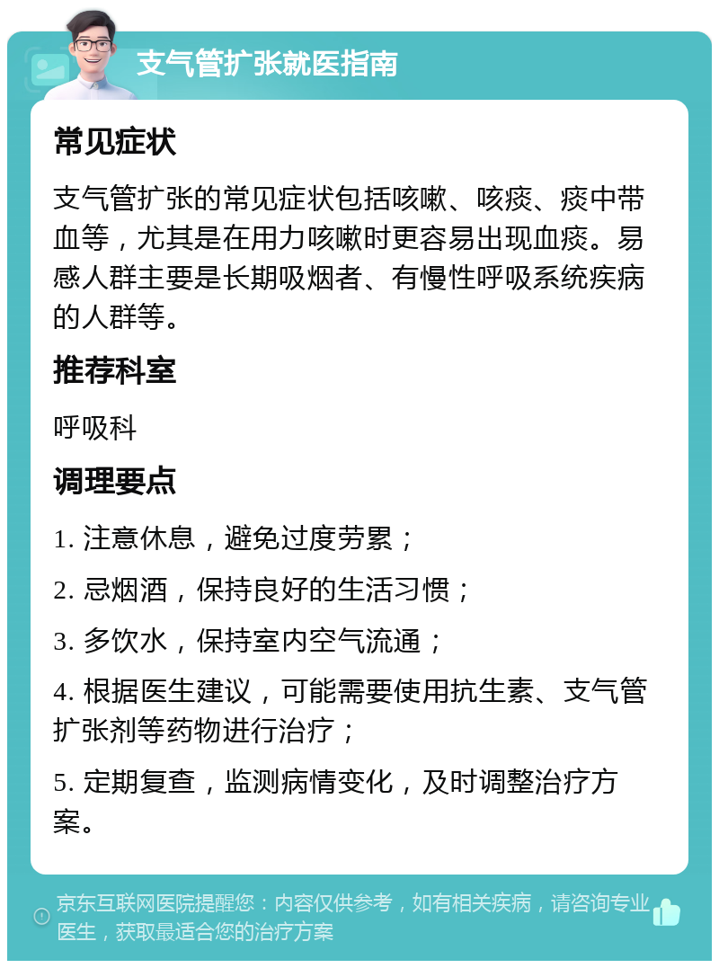 支气管扩张就医指南 常见症状 支气管扩张的常见症状包括咳嗽、咳痰、痰中带血等，尤其是在用力咳嗽时更容易出现血痰。易感人群主要是长期吸烟者、有慢性呼吸系统疾病的人群等。 推荐科室 呼吸科 调理要点 1. 注意休息，避免过度劳累； 2. 忌烟酒，保持良好的生活习惯； 3. 多饮水，保持室内空气流通； 4. 根据医生建议，可能需要使用抗生素、支气管扩张剂等药物进行治疗； 5. 定期复查，监测病情变化，及时调整治疗方案。