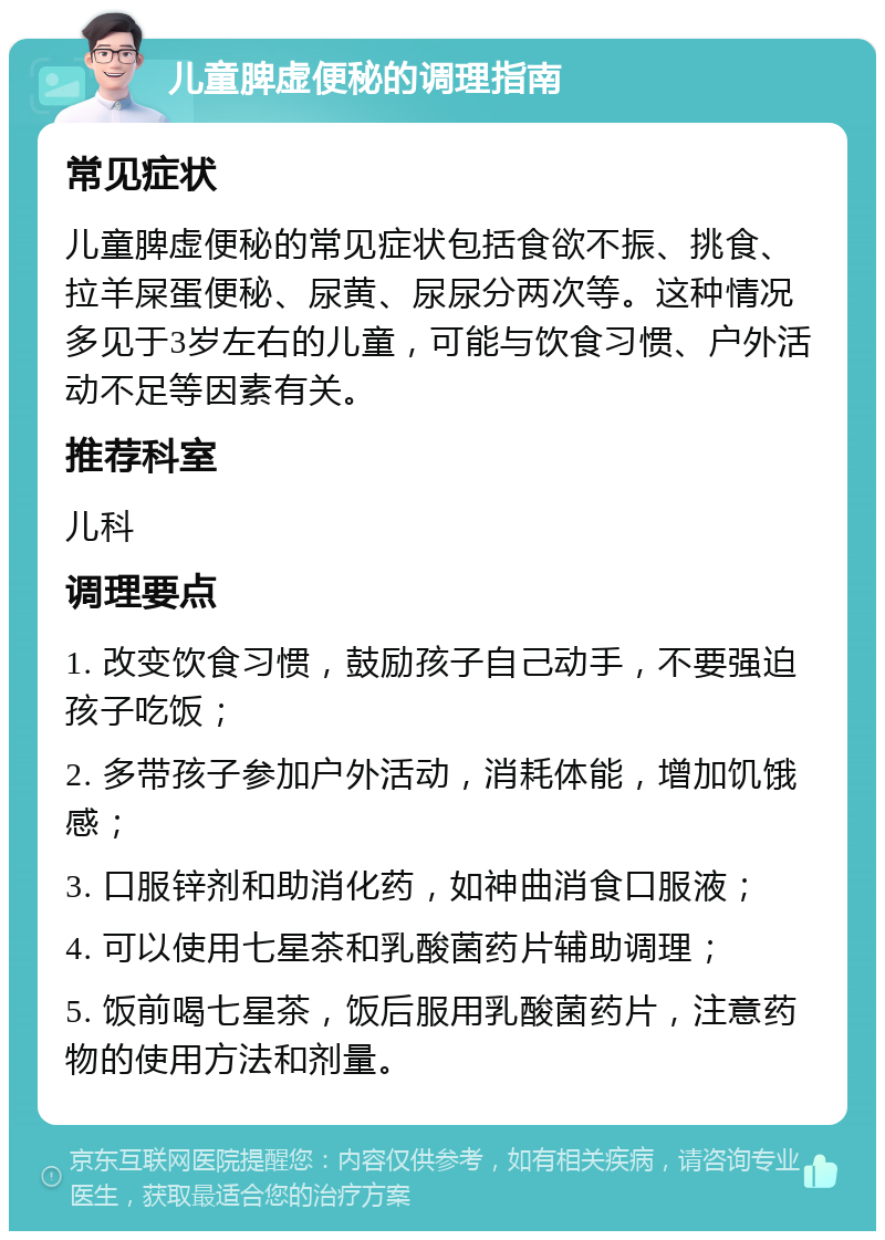 儿童脾虚便秘的调理指南 常见症状 儿童脾虚便秘的常见症状包括食欲不振、挑食、拉羊屎蛋便秘、尿黄、尿尿分两次等。这种情况多见于3岁左右的儿童，可能与饮食习惯、户外活动不足等因素有关。 推荐科室 儿科 调理要点 1. 改变饮食习惯，鼓励孩子自己动手，不要强迫孩子吃饭； 2. 多带孩子参加户外活动，消耗体能，增加饥饿感； 3. 口服锌剂和助消化药，如神曲消食口服液； 4. 可以使用七星茶和乳酸菌药片辅助调理； 5. 饭前喝七星茶，饭后服用乳酸菌药片，注意药物的使用方法和剂量。