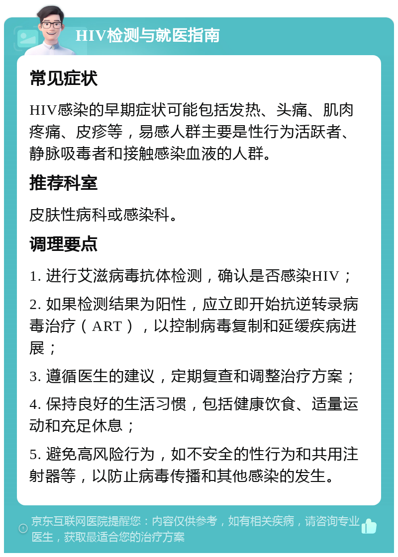 HIV检测与就医指南 常见症状 HIV感染的早期症状可能包括发热、头痛、肌肉疼痛、皮疹等，易感人群主要是性行为活跃者、静脉吸毒者和接触感染血液的人群。 推荐科室 皮肤性病科或感染科。 调理要点 1. 进行艾滋病毒抗体检测，确认是否感染HIV； 2. 如果检测结果为阳性，应立即开始抗逆转录病毒治疗（ART），以控制病毒复制和延缓疾病进展； 3. 遵循医生的建议，定期复查和调整治疗方案； 4. 保持良好的生活习惯，包括健康饮食、适量运动和充足休息； 5. 避免高风险行为，如不安全的性行为和共用注射器等，以防止病毒传播和其他感染的发生。