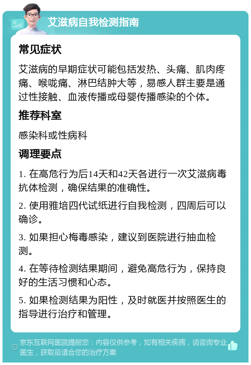 艾滋病自我检测指南 常见症状 艾滋病的早期症状可能包括发热、头痛、肌肉疼痛、喉咙痛、淋巴结肿大等，易感人群主要是通过性接触、血液传播或母婴传播感染的个体。 推荐科室 感染科或性病科 调理要点 1. 在高危行为后14天和42天各进行一次艾滋病毒抗体检测，确保结果的准确性。 2. 使用雅培四代试纸进行自我检测，四周后可以确诊。 3. 如果担心梅毒感染，建议到医院进行抽血检测。 4. 在等待检测结果期间，避免高危行为，保持良好的生活习惯和心态。 5. 如果检测结果为阳性，及时就医并按照医生的指导进行治疗和管理。