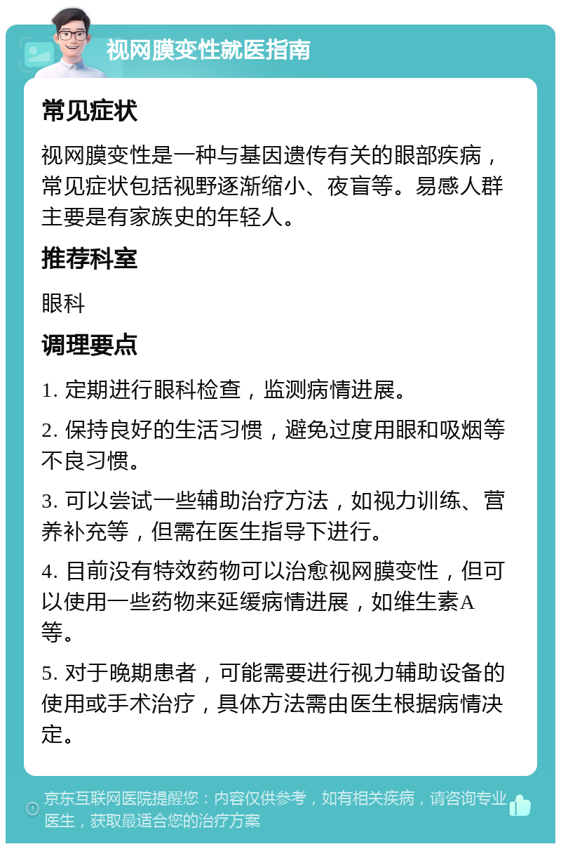 视网膜变性就医指南 常见症状 视网膜变性是一种与基因遗传有关的眼部疾病，常见症状包括视野逐渐缩小、夜盲等。易感人群主要是有家族史的年轻人。 推荐科室 眼科 调理要点 1. 定期进行眼科检查，监测病情进展。 2. 保持良好的生活习惯，避免过度用眼和吸烟等不良习惯。 3. 可以尝试一些辅助治疗方法，如视力训练、营养补充等，但需在医生指导下进行。 4. 目前没有特效药物可以治愈视网膜变性，但可以使用一些药物来延缓病情进展，如维生素A等。 5. 对于晚期患者，可能需要进行视力辅助设备的使用或手术治疗，具体方法需由医生根据病情决定。