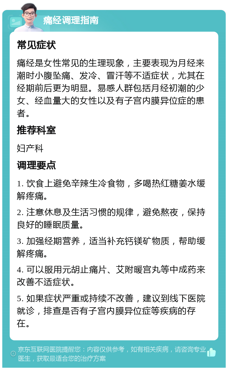 痛经调理指南 常见症状 痛经是女性常见的生理现象，主要表现为月经来潮时小腹坠痛、发冷、冒汗等不适症状，尤其在经期前后更为明显。易感人群包括月经初潮的少女、经血量大的女性以及有子宫内膜异位症的患者。 推荐科室 妇产科 调理要点 1. 饮食上避免辛辣生冷食物，多喝热红糖姜水缓解疼痛。 2. 注意休息及生活习惯的规律，避免熬夜，保持良好的睡眠质量。 3. 加强经期营养，适当补充钙镁矿物质，帮助缓解疼痛。 4. 可以服用元胡止痛片、艾附暖宫丸等中成药来改善不适症状。 5. 如果症状严重或持续不改善，建议到线下医院就诊，排查是否有子宫内膜异位症等疾病的存在。