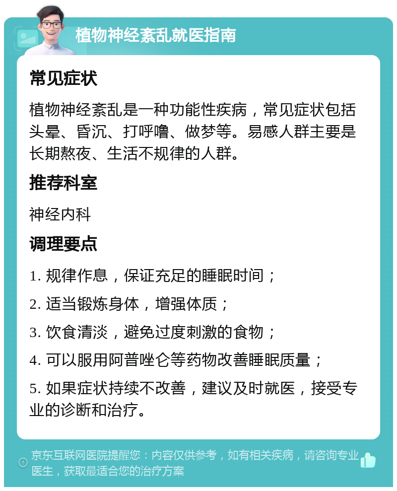 植物神经紊乱就医指南 常见症状 植物神经紊乱是一种功能性疾病，常见症状包括头晕、昏沉、打呼噜、做梦等。易感人群主要是长期熬夜、生活不规律的人群。 推荐科室 神经内科 调理要点 1. 规律作息，保证充足的睡眠时间； 2. 适当锻炼身体，增强体质； 3. 饮食清淡，避免过度刺激的食物； 4. 可以服用阿普唑仑等药物改善睡眠质量； 5. 如果症状持续不改善，建议及时就医，接受专业的诊断和治疗。