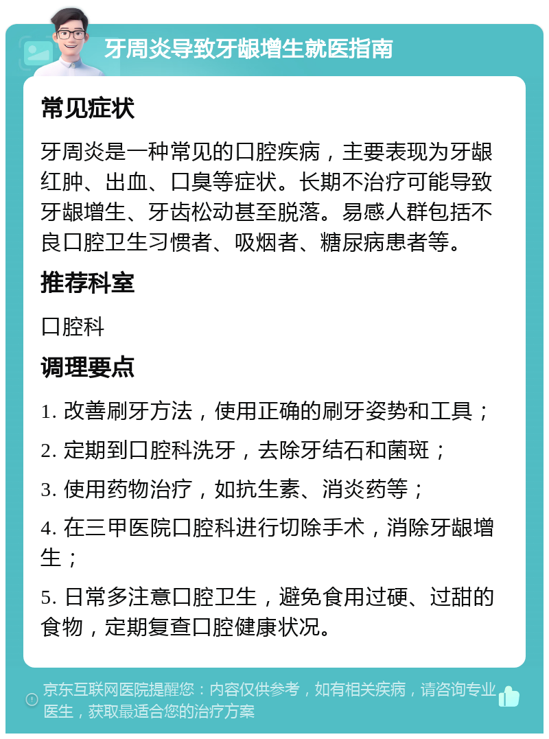 牙周炎导致牙龈增生就医指南 常见症状 牙周炎是一种常见的口腔疾病，主要表现为牙龈红肿、出血、口臭等症状。长期不治疗可能导致牙龈增生、牙齿松动甚至脱落。易感人群包括不良口腔卫生习惯者、吸烟者、糖尿病患者等。 推荐科室 口腔科 调理要点 1. 改善刷牙方法，使用正确的刷牙姿势和工具； 2. 定期到口腔科洗牙，去除牙结石和菌斑； 3. 使用药物治疗，如抗生素、消炎药等； 4. 在三甲医院口腔科进行切除手术，消除牙龈增生； 5. 日常多注意口腔卫生，避免食用过硬、过甜的食物，定期复查口腔健康状况。