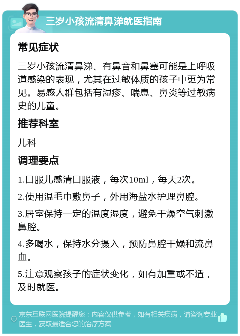 三岁小孩流清鼻涕就医指南 常见症状 三岁小孩流清鼻涕、有鼻音和鼻塞可能是上呼吸道感染的表现，尤其在过敏体质的孩子中更为常见。易感人群包括有湿疹、喘息、鼻炎等过敏病史的儿童。 推荐科室 儿科 调理要点 1.口服儿感清口服液，每次10ml，每天2次。 2.使用温毛巾敷鼻子，外用海盐水护理鼻腔。 3.居室保持一定的温度湿度，避免干燥空气刺激鼻腔。 4.多喝水，保持水分摄入，预防鼻腔干燥和流鼻血。 5.注意观察孩子的症状变化，如有加重或不适，及时就医。