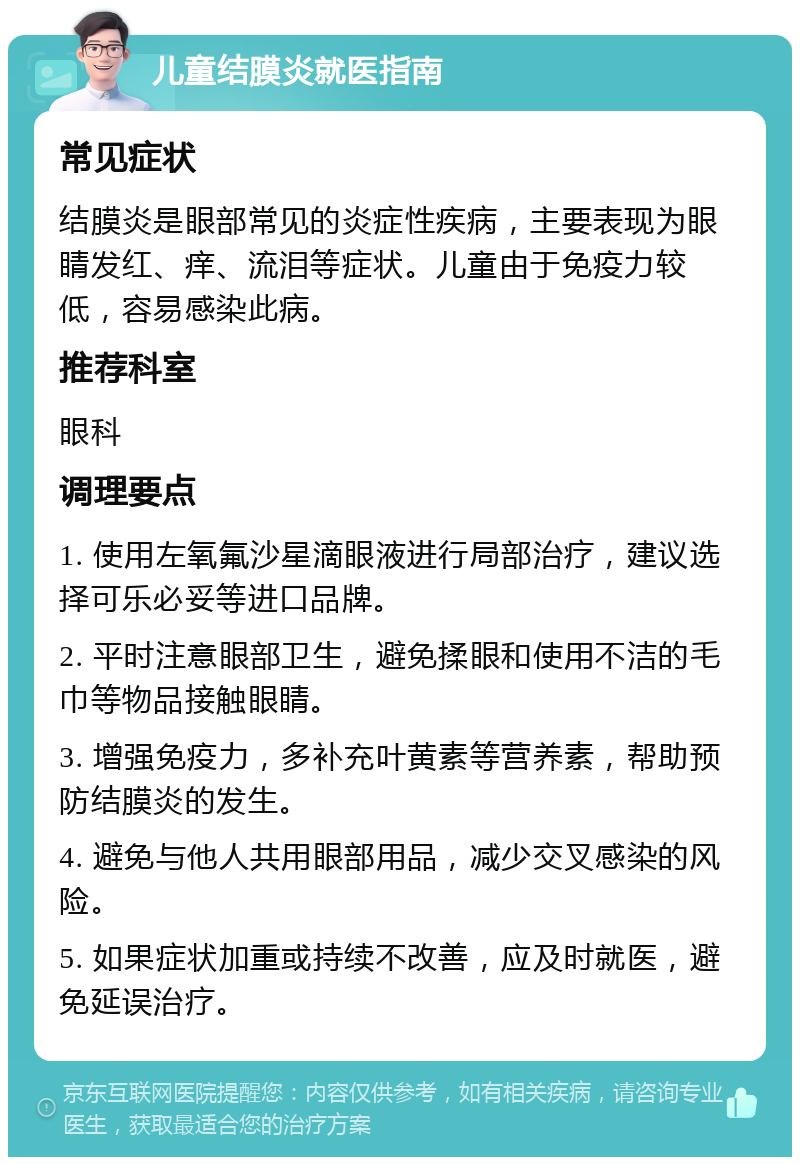 儿童结膜炎就医指南 常见症状 结膜炎是眼部常见的炎症性疾病，主要表现为眼睛发红、痒、流泪等症状。儿童由于免疫力较低，容易感染此病。 推荐科室 眼科 调理要点 1. 使用左氧氟沙星滴眼液进行局部治疗，建议选择可乐必妥等进口品牌。 2. 平时注意眼部卫生，避免揉眼和使用不洁的毛巾等物品接触眼睛。 3. 增强免疫力，多补充叶黄素等营养素，帮助预防结膜炎的发生。 4. 避免与他人共用眼部用品，减少交叉感染的风险。 5. 如果症状加重或持续不改善，应及时就医，避免延误治疗。