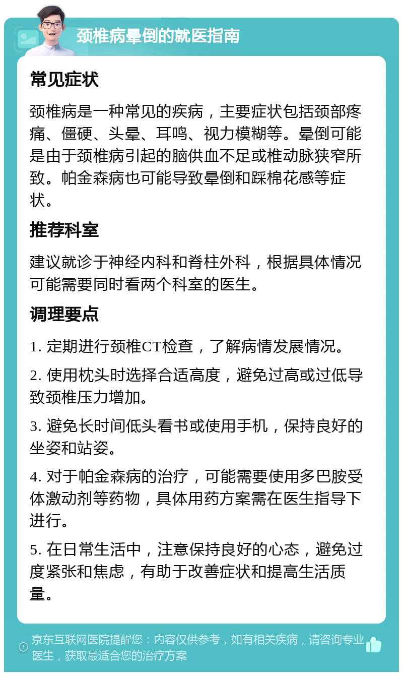 颈椎病晕倒的就医指南 常见症状 颈椎病是一种常见的疾病，主要症状包括颈部疼痛、僵硬、头晕、耳鸣、视力模糊等。晕倒可能是由于颈椎病引起的脑供血不足或椎动脉狭窄所致。帕金森病也可能导致晕倒和踩棉花感等症状。 推荐科室 建议就诊于神经内科和脊柱外科，根据具体情况可能需要同时看两个科室的医生。 调理要点 1. 定期进行颈椎CT检查，了解病情发展情况。 2. 使用枕头时选择合适高度，避免过高或过低导致颈椎压力增加。 3. 避免长时间低头看书或使用手机，保持良好的坐姿和站姿。 4. 对于帕金森病的治疗，可能需要使用多巴胺受体激动剂等药物，具体用药方案需在医生指导下进行。 5. 在日常生活中，注意保持良好的心态，避免过度紧张和焦虑，有助于改善症状和提高生活质量。