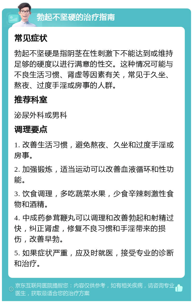 勃起不坚硬的治疗指南 常见症状 勃起不坚硬是指阴茎在性刺激下不能达到或维持足够的硬度以进行满意的性交。这种情况可能与不良生活习惯、肾虚等因素有关，常见于久坐、熬夜、过度手淫或房事的人群。 推荐科室 泌尿外科或男科 调理要点 1. 改善生活习惯，避免熬夜、久坐和过度手淫或房事。 2. 加强锻炼，适当运动可以改善血液循环和性功能。 3. 饮食调理，多吃蔬菜水果，少食辛辣刺激性食物和酒精。 4. 中成药参茸鞭丸可以调理和改善勃起和射精过快，纠正肾虚，修复不良习惯和手淫带来的损伤，改善早勃。 5. 如果症状严重，应及时就医，接受专业的诊断和治疗。