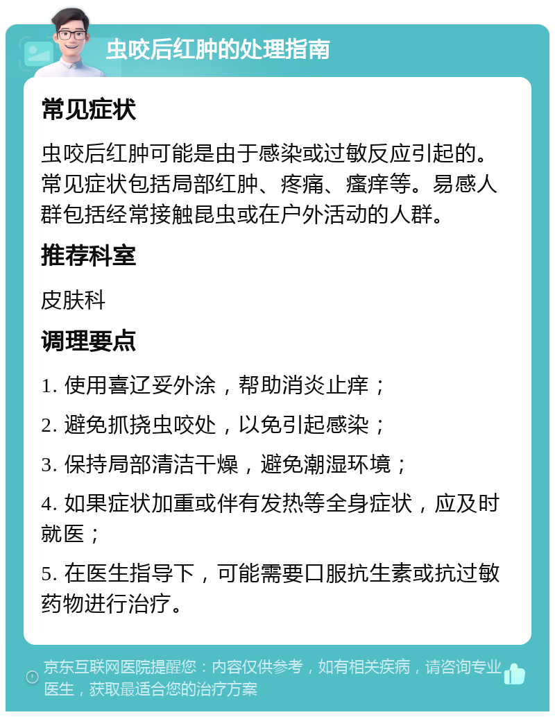 虫咬后红肿的处理指南 常见症状 虫咬后红肿可能是由于感染或过敏反应引起的。常见症状包括局部红肿、疼痛、瘙痒等。易感人群包括经常接触昆虫或在户外活动的人群。 推荐科室 皮肤科 调理要点 1. 使用喜辽妥外涂，帮助消炎止痒； 2. 避免抓挠虫咬处，以免引起感染； 3. 保持局部清洁干燥，避免潮湿环境； 4. 如果症状加重或伴有发热等全身症状，应及时就医； 5. 在医生指导下，可能需要口服抗生素或抗过敏药物进行治疗。