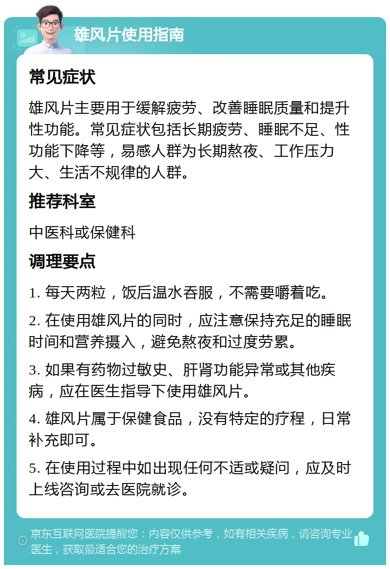 雄风片使用指南 常见症状 雄风片主要用于缓解疲劳、改善睡眠质量和提升性功能。常见症状包括长期疲劳、睡眠不足、性功能下降等，易感人群为长期熬夜、工作压力大、生活不规律的人群。 推荐科室 中医科或保健科 调理要点 1. 每天两粒，饭后温水吞服，不需要嚼着吃。 2. 在使用雄风片的同时，应注意保持充足的睡眠时间和营养摄入，避免熬夜和过度劳累。 3. 如果有药物过敏史、肝肾功能异常或其他疾病，应在医生指导下使用雄风片。 4. 雄风片属于保健食品，没有特定的疗程，日常补充即可。 5. 在使用过程中如出现任何不适或疑问，应及时上线咨询或去医院就诊。