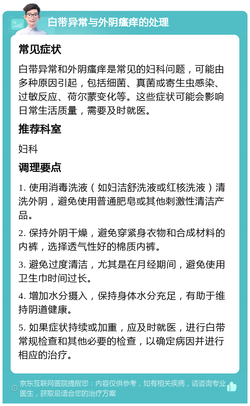 白带异常与外阴瘙痒的处理 常见症状 白带异常和外阴瘙痒是常见的妇科问题，可能由多种原因引起，包括细菌、真菌或寄生虫感染、过敏反应、荷尔蒙变化等。这些症状可能会影响日常生活质量，需要及时就医。 推荐科室 妇科 调理要点 1. 使用消毒洗液（如妇洁舒洗液或红核洗液）清洗外阴，避免使用普通肥皂或其他刺激性清洁产品。 2. 保持外阴干燥，避免穿紧身衣物和合成材料的内裤，选择透气性好的棉质内裤。 3. 避免过度清洁，尤其是在月经期间，避免使用卫生巾时间过长。 4. 增加水分摄入，保持身体水分充足，有助于维持阴道健康。 5. 如果症状持续或加重，应及时就医，进行白带常规检查和其他必要的检查，以确定病因并进行相应的治疗。