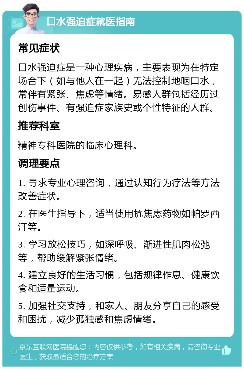 口水强迫症就医指南 常见症状 口水强迫症是一种心理疾病，主要表现为在特定场合下（如与他人在一起）无法控制地咽口水，常伴有紧张、焦虑等情绪。易感人群包括经历过创伤事件、有强迫症家族史或个性特征的人群。 推荐科室 精神专科医院的临床心理科。 调理要点 1. 寻求专业心理咨询，通过认知行为疗法等方法改善症状。 2. 在医生指导下，适当使用抗焦虑药物如帕罗西汀等。 3. 学习放松技巧，如深呼吸、渐进性肌肉松弛等，帮助缓解紧张情绪。 4. 建立良好的生活习惯，包括规律作息、健康饮食和适量运动。 5. 加强社交支持，和家人、朋友分享自己的感受和困扰，减少孤独感和焦虑情绪。