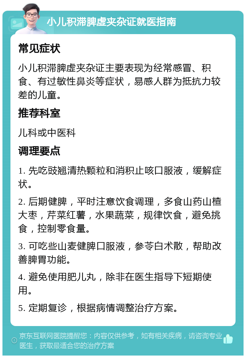 小儿积滞脾虚夹杂证就医指南 常见症状 小儿积滞脾虚夹杂证主要表现为经常感冒、积食、有过敏性鼻炎等症状，易感人群为抵抗力较差的儿童。 推荐科室 儿科或中医科 调理要点 1. 先吃豉翘清热颗粒和消积止咳口服液，缓解症状。 2. 后期健脾，平时注意饮食调理，多食山药山楂大枣，芹菜红薯，水果蔬菜，规律饮食，避免挑食，控制零食量。 3. 可吃些山麦健脾口服液，参苓白术散，帮助改善脾胃功能。 4. 避免使用肥儿丸，除非在医生指导下短期使用。 5. 定期复诊，根据病情调整治疗方案。