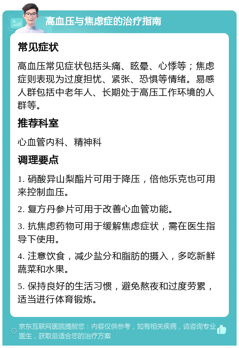 高血压与焦虑症的治疗指南 常见症状 高血压常见症状包括头痛、眩晕、心悸等；焦虑症则表现为过度担忧、紧张、恐惧等情绪。易感人群包括中老年人、长期处于高压工作环境的人群等。 推荐科室 心血管内科、精神科 调理要点 1. 硝酸异山梨酯片可用于降压，倍他乐克也可用来控制血压。 2. 复方丹参片可用于改善心血管功能。 3. 抗焦虑药物可用于缓解焦虑症状，需在医生指导下使用。 4. 注意饮食，减少盐分和脂肪的摄入，多吃新鲜蔬菜和水果。 5. 保持良好的生活习惯，避免熬夜和过度劳累，适当进行体育锻炼。