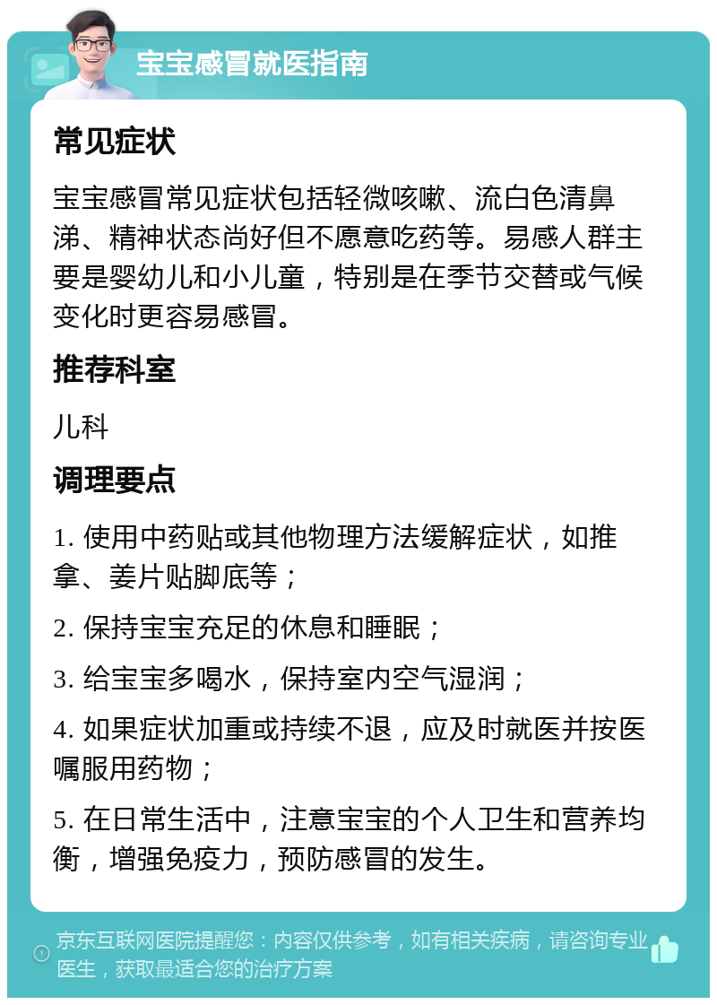 宝宝感冒就医指南 常见症状 宝宝感冒常见症状包括轻微咳嗽、流白色清鼻涕、精神状态尚好但不愿意吃药等。易感人群主要是婴幼儿和小儿童，特别是在季节交替或气候变化时更容易感冒。 推荐科室 儿科 调理要点 1. 使用中药贴或其他物理方法缓解症状，如推拿、姜片贴脚底等； 2. 保持宝宝充足的休息和睡眠； 3. 给宝宝多喝水，保持室内空气湿润； 4. 如果症状加重或持续不退，应及时就医并按医嘱服用药物； 5. 在日常生活中，注意宝宝的个人卫生和营养均衡，增强免疫力，预防感冒的发生。