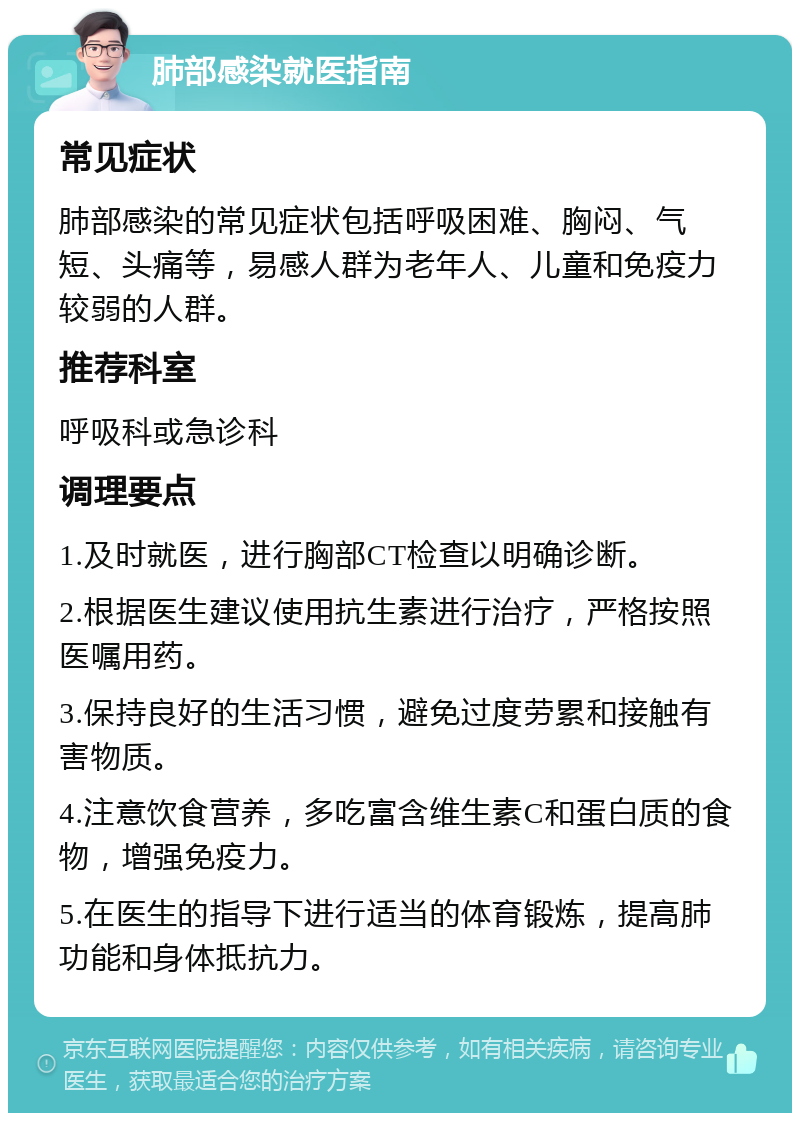 肺部感染就医指南 常见症状 肺部感染的常见症状包括呼吸困难、胸闷、气短、头痛等，易感人群为老年人、儿童和免疫力较弱的人群。 推荐科室 呼吸科或急诊科 调理要点 1.及时就医，进行胸部CT检查以明确诊断。 2.根据医生建议使用抗生素进行治疗，严格按照医嘱用药。 3.保持良好的生活习惯，避免过度劳累和接触有害物质。 4.注意饮食营养，多吃富含维生素C和蛋白质的食物，增强免疫力。 5.在医生的指导下进行适当的体育锻炼，提高肺功能和身体抵抗力。