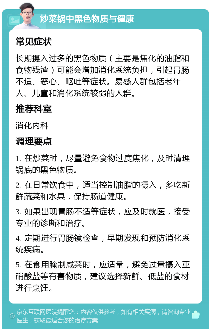 炒菜锅中黑色物质与健康 常见症状 长期摄入过多的黑色物质（主要是焦化的油脂和食物残渣）可能会增加消化系统负担，引起胃肠不适、恶心、呕吐等症状。易感人群包括老年人、儿童和消化系统较弱的人群。 推荐科室 消化内科 调理要点 1. 在炒菜时，尽量避免食物过度焦化，及时清理锅底的黑色物质。 2. 在日常饮食中，适当控制油脂的摄入，多吃新鲜蔬菜和水果，保持肠道健康。 3. 如果出现胃肠不适等症状，应及时就医，接受专业的诊断和治疗。 4. 定期进行胃肠镜检查，早期发现和预防消化系统疾病。 5. 在食用腌制咸菜时，应适量，避免过量摄入亚硝酸盐等有害物质，建议选择新鲜、低盐的食材进行烹饪。