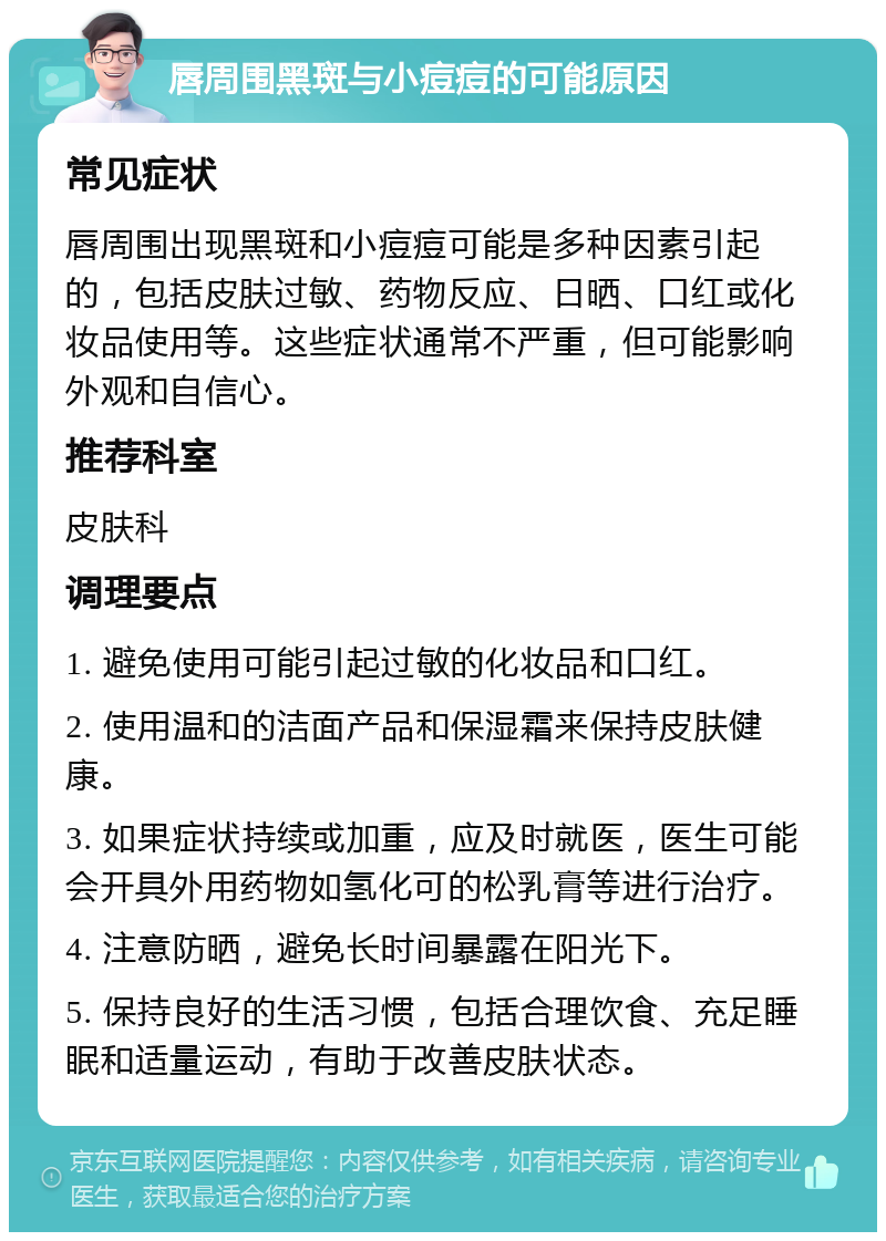 唇周围黑斑与小痘痘的可能原因 常见症状 唇周围出现黑斑和小痘痘可能是多种因素引起的，包括皮肤过敏、药物反应、日晒、口红或化妆品使用等。这些症状通常不严重，但可能影响外观和自信心。 推荐科室 皮肤科 调理要点 1. 避免使用可能引起过敏的化妆品和口红。 2. 使用温和的洁面产品和保湿霜来保持皮肤健康。 3. 如果症状持续或加重，应及时就医，医生可能会开具外用药物如氢化可的松乳膏等进行治疗。 4. 注意防晒，避免长时间暴露在阳光下。 5. 保持良好的生活习惯，包括合理饮食、充足睡眠和适量运动，有助于改善皮肤状态。