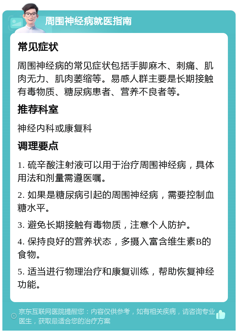 周围神经病就医指南 常见症状 周围神经病的常见症状包括手脚麻木、刺痛、肌肉无力、肌肉萎缩等。易感人群主要是长期接触有毒物质、糖尿病患者、营养不良者等。 推荐科室 神经内科或康复科 调理要点 1. 硫辛酸注射液可以用于治疗周围神经病，具体用法和剂量需遵医嘱。 2. 如果是糖尿病引起的周围神经病，需要控制血糖水平。 3. 避免长期接触有毒物质，注意个人防护。 4. 保持良好的营养状态，多摄入富含维生素B的食物。 5. 适当进行物理治疗和康复训练，帮助恢复神经功能。