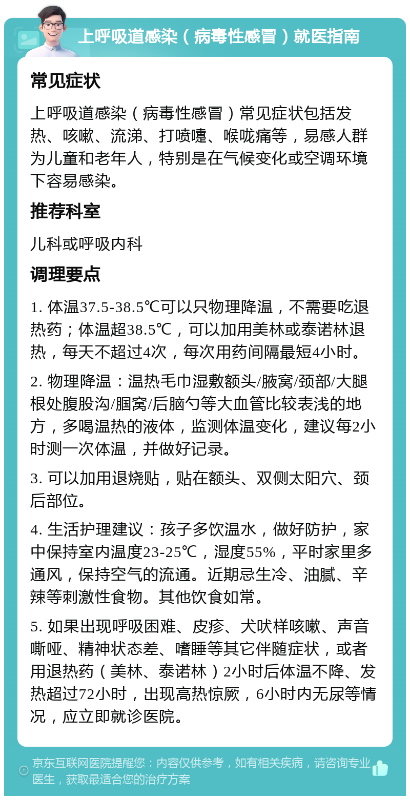 上呼吸道感染（病毒性感冒）就医指南 常见症状 上呼吸道感染（病毒性感冒）常见症状包括发热、咳嗽、流涕、打喷嚏、喉咙痛等，易感人群为儿童和老年人，特别是在气候变化或空调环境下容易感染。 推荐科室 儿科或呼吸内科 调理要点 1. 体温37.5-38.5℃可以只物理降温，不需要吃退热药；体温超38.5℃，可以加用美林或泰诺林退热，每天不超过4次，每次用药间隔最短4小时。 2. 物理降温：温热毛巾湿敷额头/腋窝/颈部/大腿根处腹股沟/腘窝/后脑勺等大血管比较表浅的地方，多喝温热的液体，监测体温变化，建议每2小时测一次体温，并做好记录。 3. 可以加用退烧贴，贴在额头、双侧太阳穴、颈后部位。 4. 生活护理建议：孩子多饮温水，做好防护，家中保持室内温度23-25℃，湿度55%，平时家里多通风，保持空气的流通。近期忌生冷、油腻、辛辣等刺激性食物。其他饮食如常。 5. 如果出现呼吸困难、皮疹、犬吠样咳嗽、声音嘶哑、精神状态差、嗜睡等其它伴随症状，或者用退热药（美林、泰诺林）2小时后体温不降、发热超过72小时，出现高热惊厥，6小时内无尿等情况，应立即就诊医院。