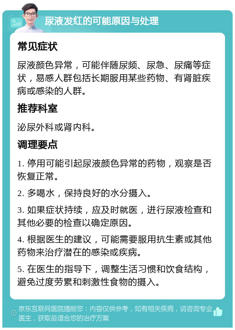 尿液发红的可能原因与处理 常见症状 尿液颜色异常，可能伴随尿频、尿急、尿痛等症状，易感人群包括长期服用某些药物、有肾脏疾病或感染的人群。 推荐科室 泌尿外科或肾内科。 调理要点 1. 停用可能引起尿液颜色异常的药物，观察是否恢复正常。 2. 多喝水，保持良好的水分摄入。 3. 如果症状持续，应及时就医，进行尿液检查和其他必要的检查以确定原因。 4. 根据医生的建议，可能需要服用抗生素或其他药物来治疗潜在的感染或疾病。 5. 在医生的指导下，调整生活习惯和饮食结构，避免过度劳累和刺激性食物的摄入。