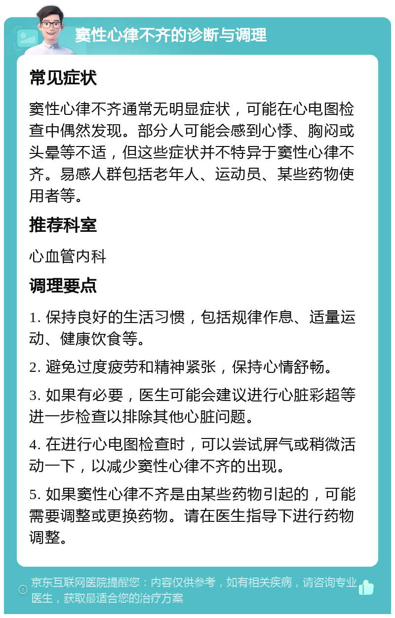 窦性心律不齐的诊断与调理 常见症状 窦性心律不齐通常无明显症状，可能在心电图检查中偶然发现。部分人可能会感到心悸、胸闷或头晕等不适，但这些症状并不特异于窦性心律不齐。易感人群包括老年人、运动员、某些药物使用者等。 推荐科室 心血管内科 调理要点 1. 保持良好的生活习惯，包括规律作息、适量运动、健康饮食等。 2. 避免过度疲劳和精神紧张，保持心情舒畅。 3. 如果有必要，医生可能会建议进行心脏彩超等进一步检查以排除其他心脏问题。 4. 在进行心电图检查时，可以尝试屏气或稍微活动一下，以减少窦性心律不齐的出现。 5. 如果窦性心律不齐是由某些药物引起的，可能需要调整或更换药物。请在医生指导下进行药物调整。