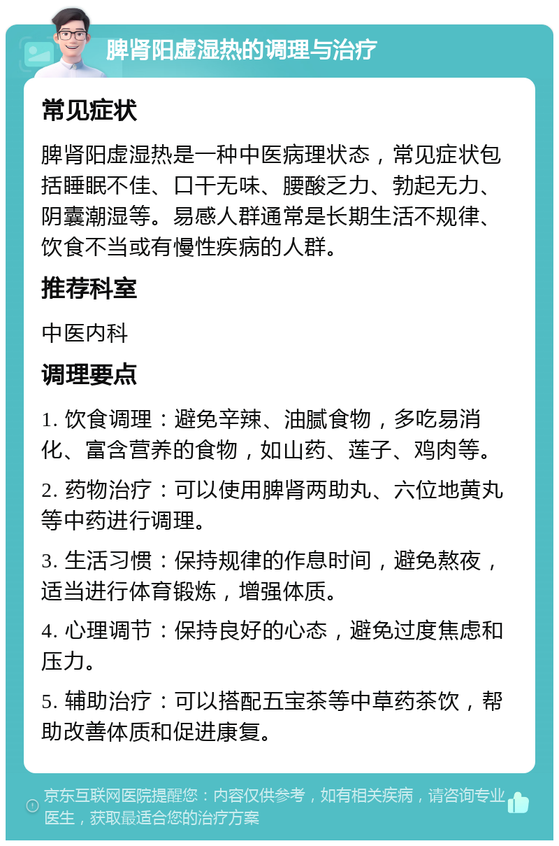 脾肾阳虚湿热的调理与治疗 常见症状 脾肾阳虚湿热是一种中医病理状态，常见症状包括睡眠不佳、口干无味、腰酸乏力、勃起无力、阴囊潮湿等。易感人群通常是长期生活不规律、饮食不当或有慢性疾病的人群。 推荐科室 中医内科 调理要点 1. 饮食调理：避免辛辣、油腻食物，多吃易消化、富含营养的食物，如山药、莲子、鸡肉等。 2. 药物治疗：可以使用脾肾两助丸、六位地黄丸等中药进行调理。 3. 生活习惯：保持规律的作息时间，避免熬夜，适当进行体育锻炼，增强体质。 4. 心理调节：保持良好的心态，避免过度焦虑和压力。 5. 辅助治疗：可以搭配五宝茶等中草药茶饮，帮助改善体质和促进康复。