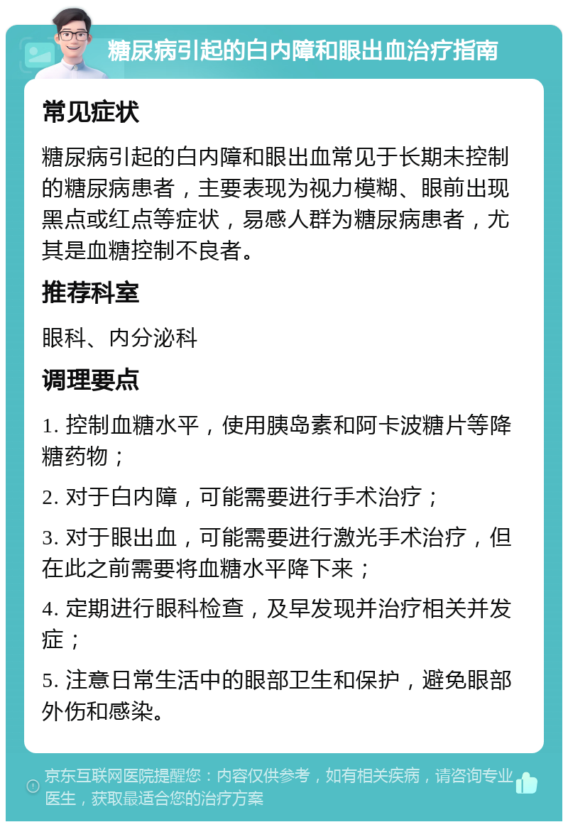 糖尿病引起的白内障和眼出血治疗指南 常见症状 糖尿病引起的白内障和眼出血常见于长期未控制的糖尿病患者，主要表现为视力模糊、眼前出现黑点或红点等症状，易感人群为糖尿病患者，尤其是血糖控制不良者。 推荐科室 眼科、内分泌科 调理要点 1. 控制血糖水平，使用胰岛素和阿卡波糖片等降糖药物； 2. 对于白内障，可能需要进行手术治疗； 3. 对于眼出血，可能需要进行激光手术治疗，但在此之前需要将血糖水平降下来； 4. 定期进行眼科检查，及早发现并治疗相关并发症； 5. 注意日常生活中的眼部卫生和保护，避免眼部外伤和感染。