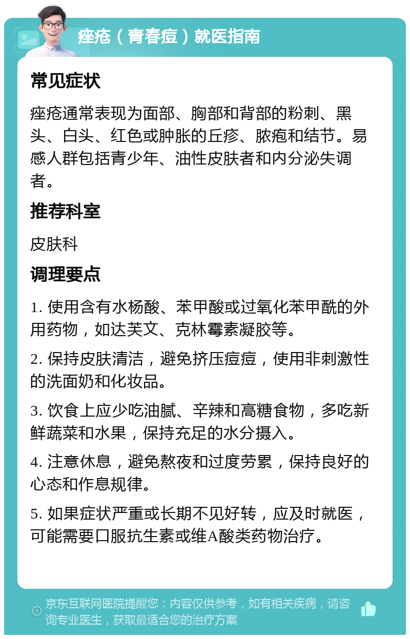 痤疮（青春痘）就医指南 常见症状 痤疮通常表现为面部、胸部和背部的粉刺、黑头、白头、红色或肿胀的丘疹、脓疱和结节。易感人群包括青少年、油性皮肤者和内分泌失调者。 推荐科室 皮肤科 调理要点 1. 使用含有水杨酸、苯甲酸或过氧化苯甲酰的外用药物，如达芙文、克林霉素凝胶等。 2. 保持皮肤清洁，避免挤压痘痘，使用非刺激性的洗面奶和化妆品。 3. 饮食上应少吃油腻、辛辣和高糖食物，多吃新鲜蔬菜和水果，保持充足的水分摄入。 4. 注意休息，避免熬夜和过度劳累，保持良好的心态和作息规律。 5. 如果症状严重或长期不见好转，应及时就医，可能需要口服抗生素或维A酸类药物治疗。