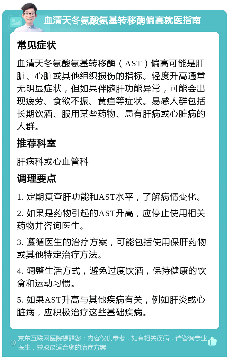 血清天冬氨酸氨基转移酶偏高就医指南 常见症状 血清天冬氨酸氨基转移酶（AST）偏高可能是肝脏、心脏或其他组织损伤的指标。轻度升高通常无明显症状，但如果伴随肝功能异常，可能会出现疲劳、食欲不振、黄疸等症状。易感人群包括长期饮酒、服用某些药物、患有肝病或心脏病的人群。 推荐科室 肝病科或心血管科 调理要点 1. 定期复查肝功能和AST水平，了解病情变化。 2. 如果是药物引起的AST升高，应停止使用相关药物并咨询医生。 3. 遵循医生的治疗方案，可能包括使用保肝药物或其他特定治疗方法。 4. 调整生活方式，避免过度饮酒，保持健康的饮食和运动习惯。 5. 如果AST升高与其他疾病有关，例如肝炎或心脏病，应积极治疗这些基础疾病。