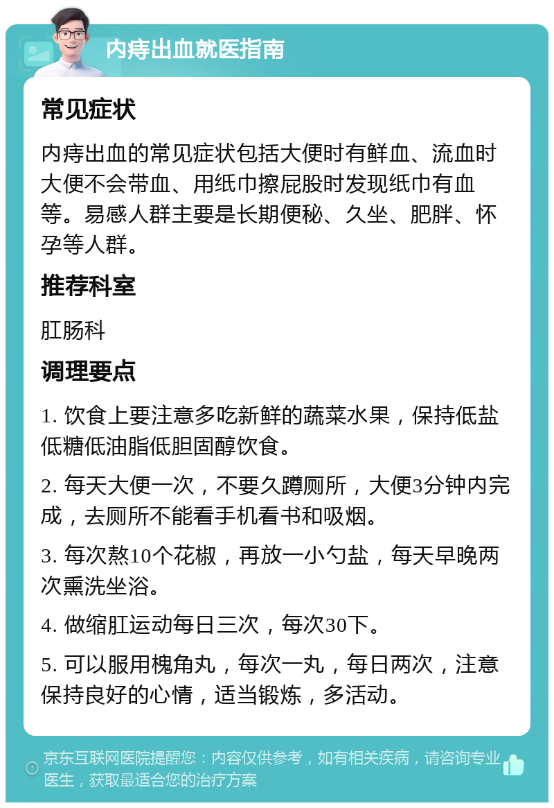 内痔出血就医指南 常见症状 内痔出血的常见症状包括大便时有鲜血、流血时大便不会带血、用纸巾擦屁股时发现纸巾有血等。易感人群主要是长期便秘、久坐、肥胖、怀孕等人群。 推荐科室 肛肠科 调理要点 1. 饮食上要注意多吃新鲜的蔬菜水果，保持低盐低糖低油脂低胆固醇饮食。 2. 每天大便一次，不要久蹲厕所，大便3分钟内完成，去厕所不能看手机看书和吸烟。 3. 每次熬10个花椒，再放一小勺盐，每天早晚两次熏洗坐浴。 4. 做缩肛运动每日三次，每次30下。 5. 可以服用槐角丸，每次一丸，每日两次，注意保持良好的心情，适当锻炼，多活动。