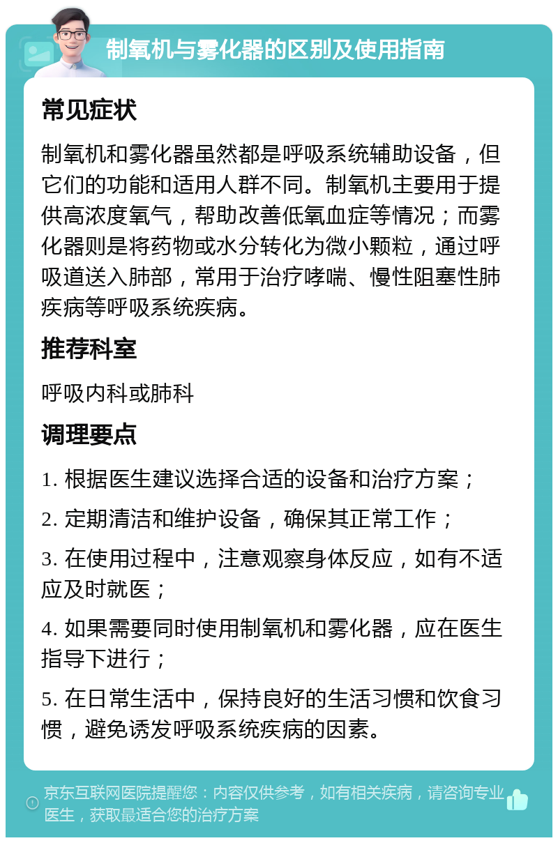 制氧机与雾化器的区别及使用指南 常见症状 制氧机和雾化器虽然都是呼吸系统辅助设备，但它们的功能和适用人群不同。制氧机主要用于提供高浓度氧气，帮助改善低氧血症等情况；而雾化器则是将药物或水分转化为微小颗粒，通过呼吸道送入肺部，常用于治疗哮喘、慢性阻塞性肺疾病等呼吸系统疾病。 推荐科室 呼吸内科或肺科 调理要点 1. 根据医生建议选择合适的设备和治疗方案； 2. 定期清洁和维护设备，确保其正常工作； 3. 在使用过程中，注意观察身体反应，如有不适应及时就医； 4. 如果需要同时使用制氧机和雾化器，应在医生指导下进行； 5. 在日常生活中，保持良好的生活习惯和饮食习惯，避免诱发呼吸系统疾病的因素。