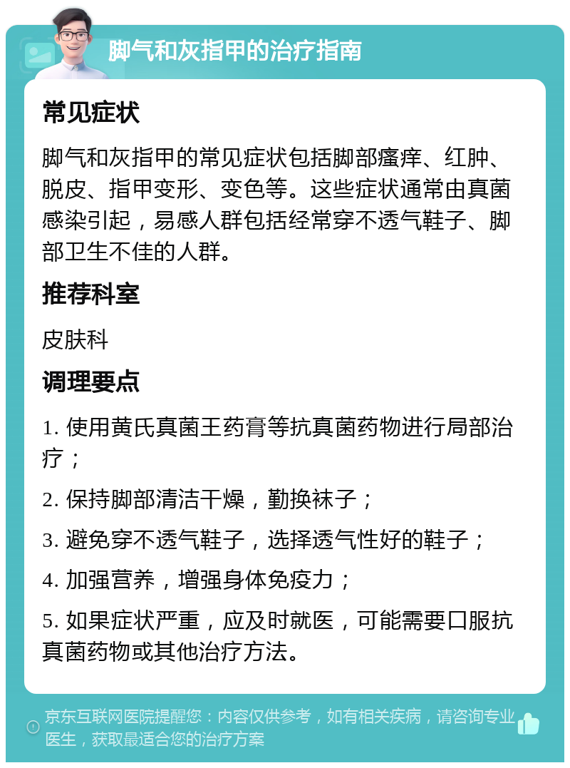 脚气和灰指甲的治疗指南 常见症状 脚气和灰指甲的常见症状包括脚部瘙痒、红肿、脱皮、指甲变形、变色等。这些症状通常由真菌感染引起，易感人群包括经常穿不透气鞋子、脚部卫生不佳的人群。 推荐科室 皮肤科 调理要点 1. 使用黄氏真菌王药膏等抗真菌药物进行局部治疗； 2. 保持脚部清洁干燥，勤换袜子； 3. 避免穿不透气鞋子，选择透气性好的鞋子； 4. 加强营养，增强身体免疫力； 5. 如果症状严重，应及时就医，可能需要口服抗真菌药物或其他治疗方法。