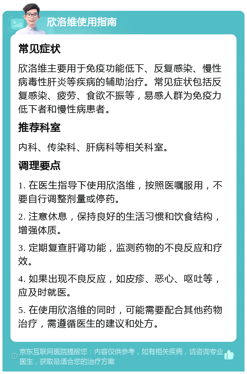 欣洛维使用指南 常见症状 欣洛维主要用于免疫功能低下、反复感染、慢性病毒性肝炎等疾病的辅助治疗。常见症状包括反复感染、疲劳、食欲不振等，易感人群为免疫力低下者和慢性病患者。 推荐科室 内科、传染科、肝病科等相关科室。 调理要点 1. 在医生指导下使用欣洛维，按照医嘱服用，不要自行调整剂量或停药。 2. 注意休息，保持良好的生活习惯和饮食结构，增强体质。 3. 定期复查肝肾功能，监测药物的不良反应和疗效。 4. 如果出现不良反应，如皮疹、恶心、呕吐等，应及时就医。 5. 在使用欣洛维的同时，可能需要配合其他药物治疗，需遵循医生的建议和处方。