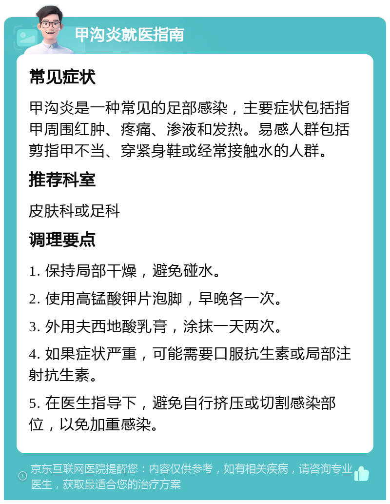 甲沟炎就医指南 常见症状 甲沟炎是一种常见的足部感染，主要症状包括指甲周围红肿、疼痛、渗液和发热。易感人群包括剪指甲不当、穿紧身鞋或经常接触水的人群。 推荐科室 皮肤科或足科 调理要点 1. 保持局部干燥，避免碰水。 2. 使用高锰酸钾片泡脚，早晚各一次。 3. 外用夫西地酸乳膏，涂抹一天两次。 4. 如果症状严重，可能需要口服抗生素或局部注射抗生素。 5. 在医生指导下，避免自行挤压或切割感染部位，以免加重感染。