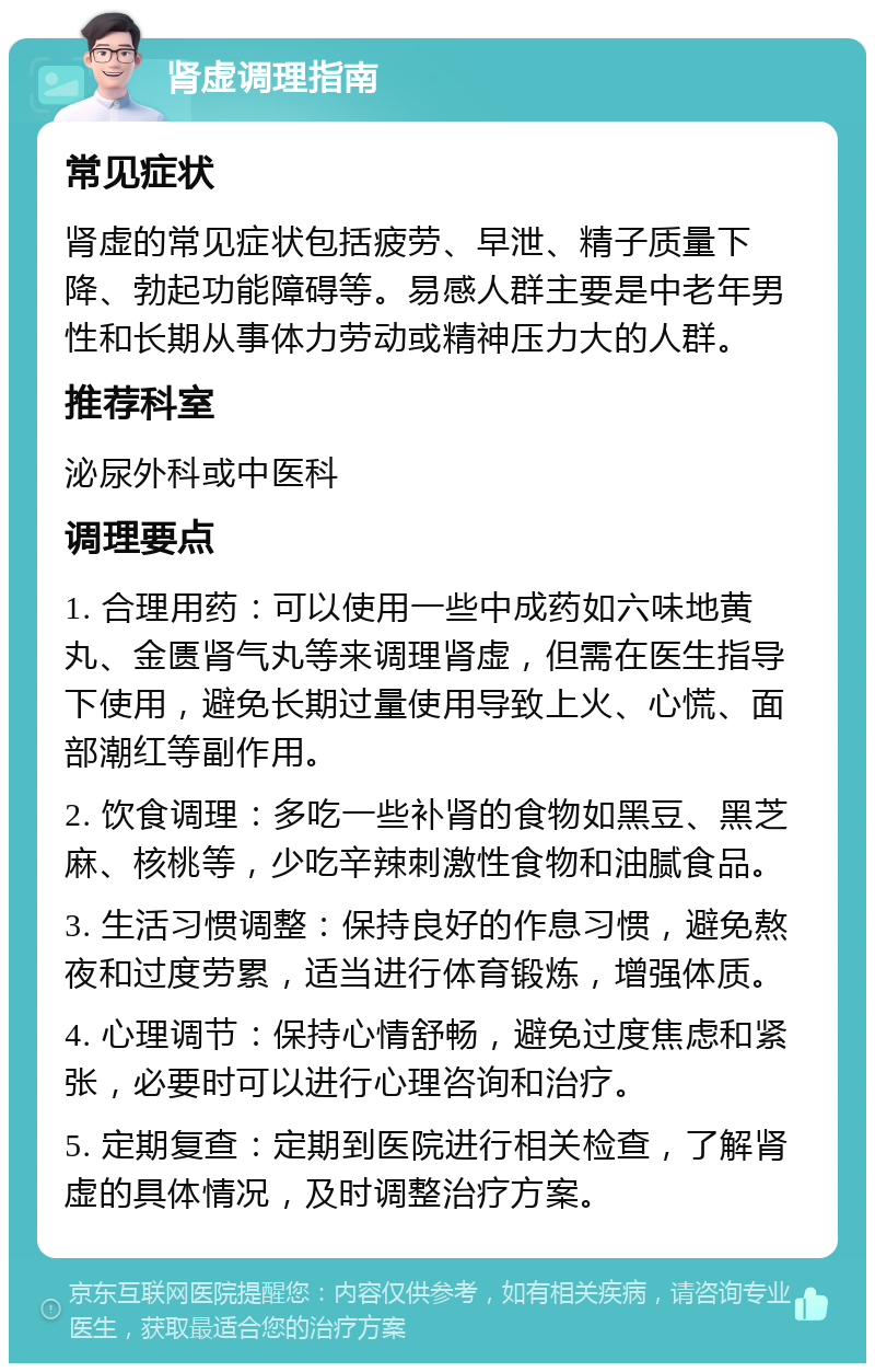 肾虚调理指南 常见症状 肾虚的常见症状包括疲劳、早泄、精子质量下降、勃起功能障碍等。易感人群主要是中老年男性和长期从事体力劳动或精神压力大的人群。 推荐科室 泌尿外科或中医科 调理要点 1. 合理用药：可以使用一些中成药如六味地黄丸、金匮肾气丸等来调理肾虚，但需在医生指导下使用，避免长期过量使用导致上火、心慌、面部潮红等副作用。 2. 饮食调理：多吃一些补肾的食物如黑豆、黑芝麻、核桃等，少吃辛辣刺激性食物和油腻食品。 3. 生活习惯调整：保持良好的作息习惯，避免熬夜和过度劳累，适当进行体育锻炼，增强体质。 4. 心理调节：保持心情舒畅，避免过度焦虑和紧张，必要时可以进行心理咨询和治疗。 5. 定期复查：定期到医院进行相关检查，了解肾虚的具体情况，及时调整治疗方案。