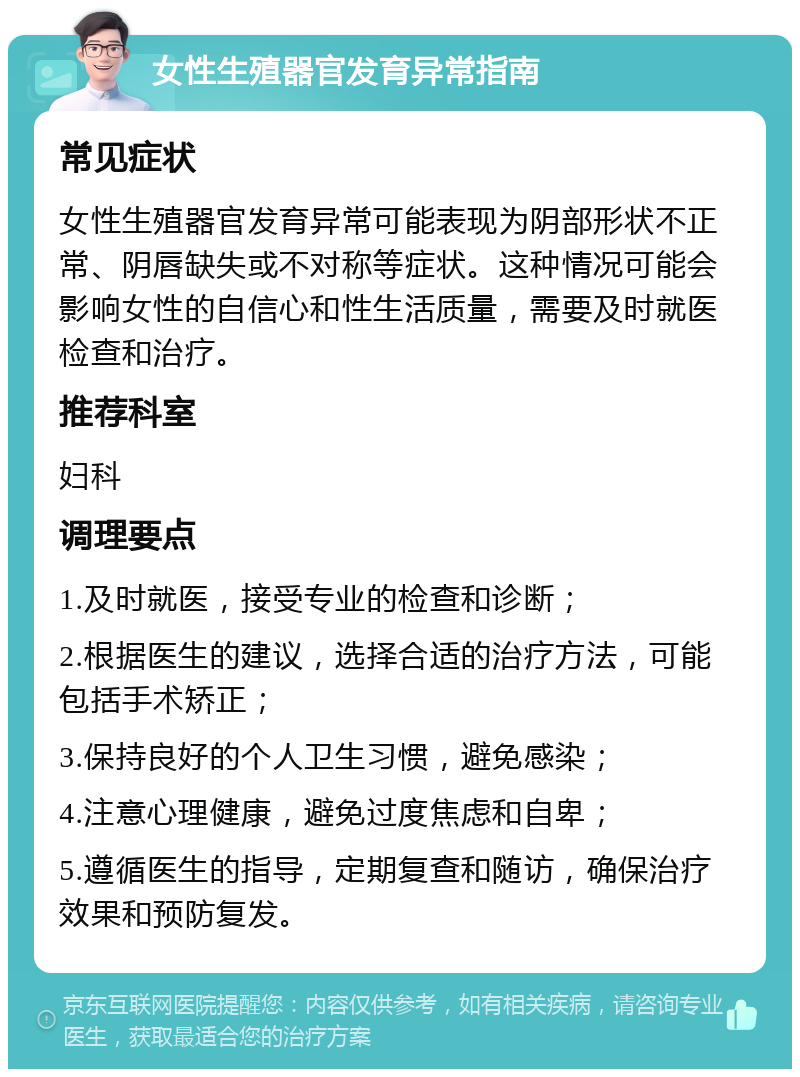 女性生殖器官发育异常指南 常见症状 女性生殖器官发育异常可能表现为阴部形状不正常、阴唇缺失或不对称等症状。这种情况可能会影响女性的自信心和性生活质量，需要及时就医检查和治疗。 推荐科室 妇科 调理要点 1.及时就医，接受专业的检查和诊断； 2.根据医生的建议，选择合适的治疗方法，可能包括手术矫正； 3.保持良好的个人卫生习惯，避免感染； 4.注意心理健康，避免过度焦虑和自卑； 5.遵循医生的指导，定期复查和随访，确保治疗效果和预防复发。