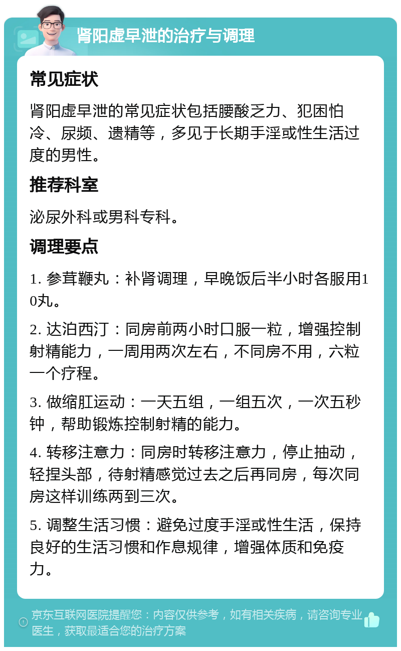 肾阳虚早泄的治疗与调理 常见症状 肾阳虚早泄的常见症状包括腰酸乏力、犯困怕冷、尿频、遗精等，多见于长期手淫或性生活过度的男性。 推荐科室 泌尿外科或男科专科。 调理要点 1. 参茸鞭丸：补肾调理，早晚饭后半小时各服用10丸。 2. 达泊西汀：同房前两小时口服一粒，增强控制射精能力，一周用两次左右，不同房不用，六粒一个疗程。 3. 做缩肛运动：一天五组，一组五次，一次五秒钟，帮助锻炼控制射精的能力。 4. 转移注意力：同房时转移注意力，停止抽动，轻捏头部，待射精感觉过去之后再同房，每次同房这样训练两到三次。 5. 调整生活习惯：避免过度手淫或性生活，保持良好的生活习惯和作息规律，增强体质和免疫力。