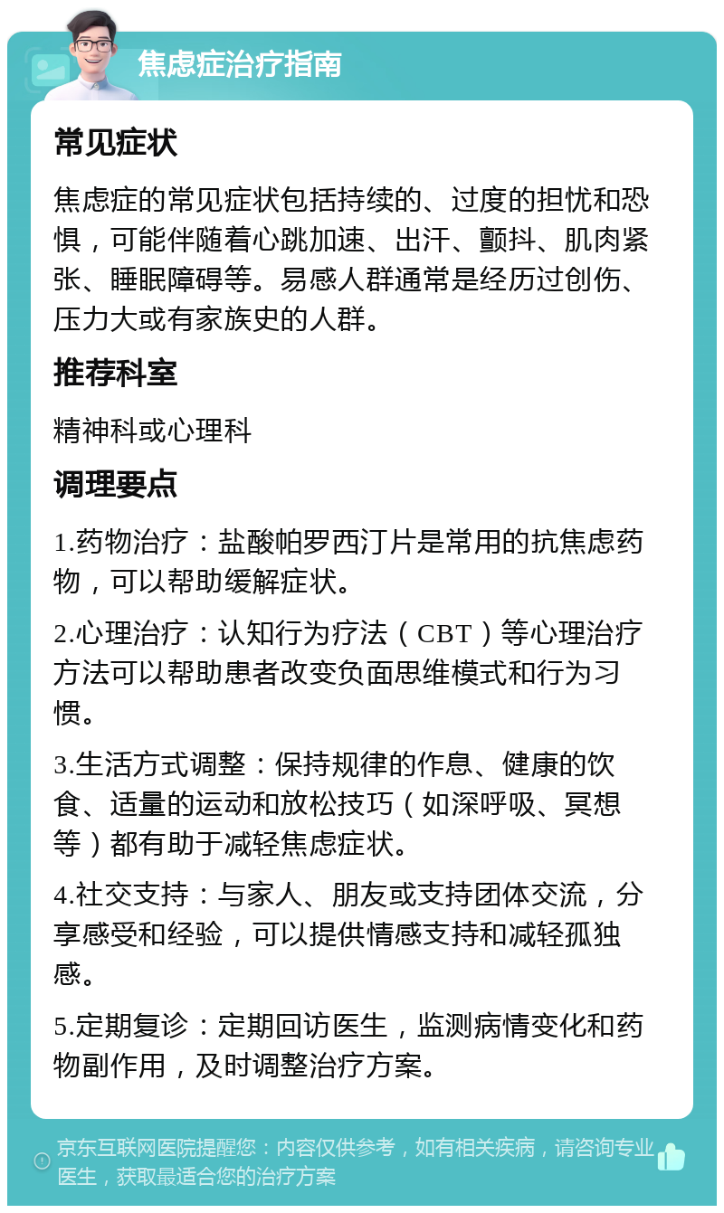 焦虑症治疗指南 常见症状 焦虑症的常见症状包括持续的、过度的担忧和恐惧，可能伴随着心跳加速、出汗、颤抖、肌肉紧张、睡眠障碍等。易感人群通常是经历过创伤、压力大或有家族史的人群。 推荐科室 精神科或心理科 调理要点 1.药物治疗：盐酸帕罗西汀片是常用的抗焦虑药物，可以帮助缓解症状。 2.心理治疗：认知行为疗法（CBT）等心理治疗方法可以帮助患者改变负面思维模式和行为习惯。 3.生活方式调整：保持规律的作息、健康的饮食、适量的运动和放松技巧（如深呼吸、冥想等）都有助于减轻焦虑症状。 4.社交支持：与家人、朋友或支持团体交流，分享感受和经验，可以提供情感支持和减轻孤独感。 5.定期复诊：定期回访医生，监测病情变化和药物副作用，及时调整治疗方案。