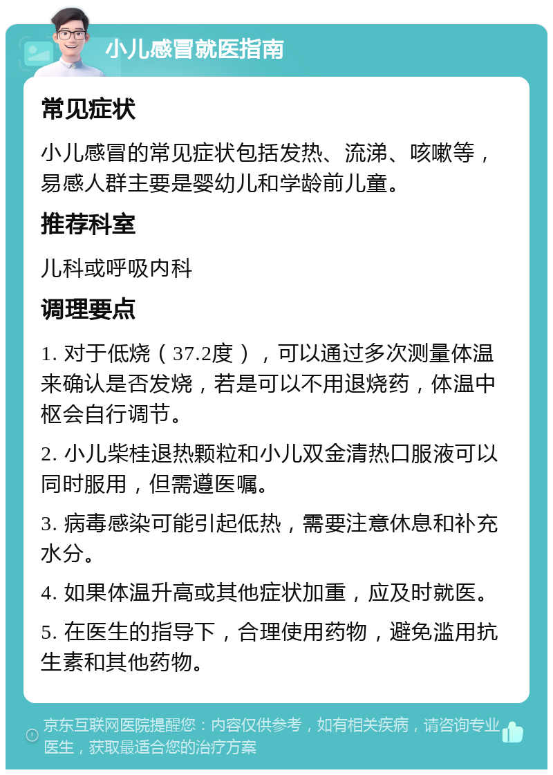 小儿感冒就医指南 常见症状 小儿感冒的常见症状包括发热、流涕、咳嗽等，易感人群主要是婴幼儿和学龄前儿童。 推荐科室 儿科或呼吸内科 调理要点 1. 对于低烧（37.2度），可以通过多次测量体温来确认是否发烧，若是可以不用退烧药，体温中枢会自行调节。 2. 小儿柴桂退热颗粒和小儿双金清热口服液可以同时服用，但需遵医嘱。 3. 病毒感染可能引起低热，需要注意休息和补充水分。 4. 如果体温升高或其他症状加重，应及时就医。 5. 在医生的指导下，合理使用药物，避免滥用抗生素和其他药物。