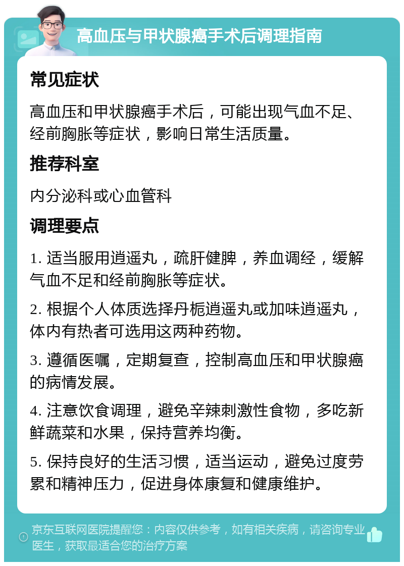 高血压与甲状腺癌手术后调理指南 常见症状 高血压和甲状腺癌手术后，可能出现气血不足、经前胸胀等症状，影响日常生活质量。 推荐科室 内分泌科或心血管科 调理要点 1. 适当服用逍遥丸，疏肝健脾，养血调经，缓解气血不足和经前胸胀等症状。 2. 根据个人体质选择丹栀逍遥丸或加味逍遥丸，体内有热者可选用这两种药物。 3. 遵循医嘱，定期复查，控制高血压和甲状腺癌的病情发展。 4. 注意饮食调理，避免辛辣刺激性食物，多吃新鲜蔬菜和水果，保持营养均衡。 5. 保持良好的生活习惯，适当运动，避免过度劳累和精神压力，促进身体康复和健康维护。