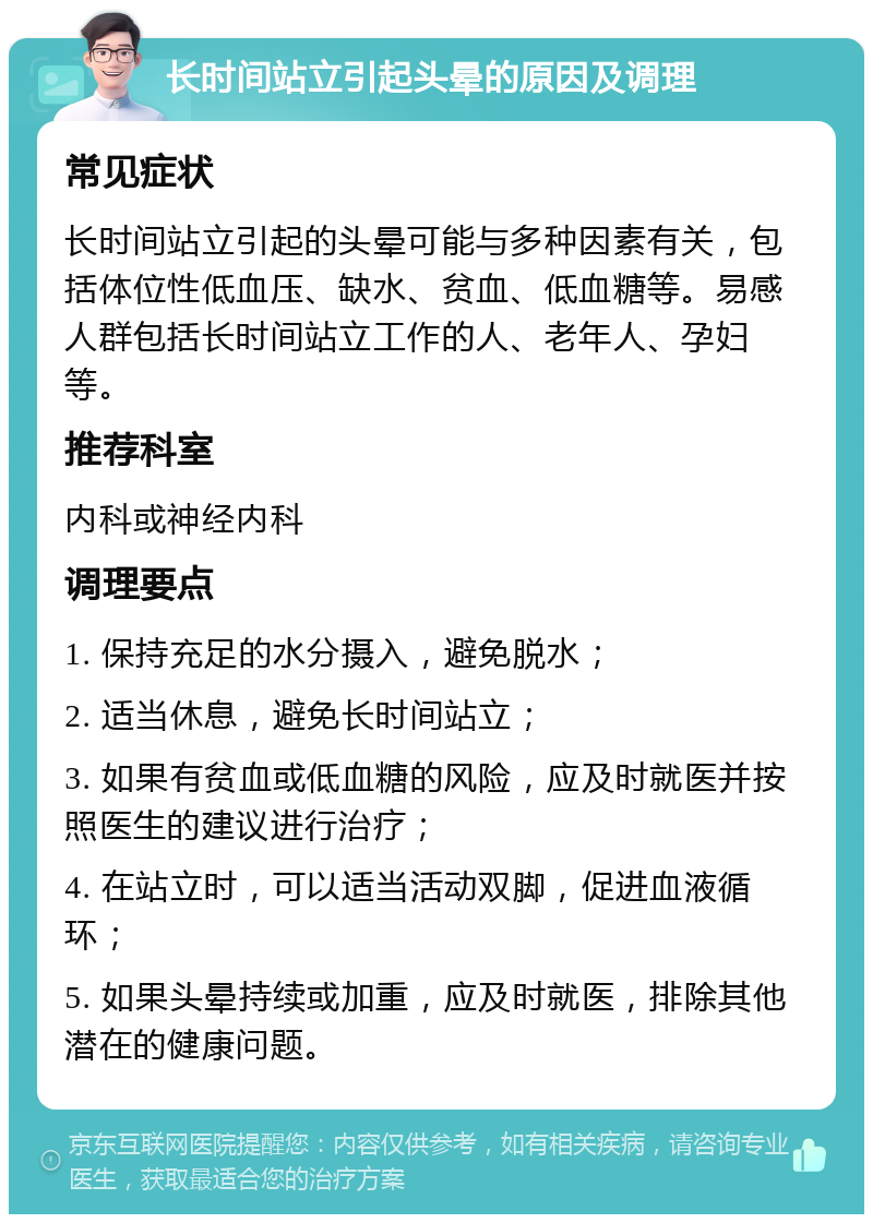 长时间站立引起头晕的原因及调理 常见症状 长时间站立引起的头晕可能与多种因素有关，包括体位性低血压、缺水、贫血、低血糖等。易感人群包括长时间站立工作的人、老年人、孕妇等。 推荐科室 内科或神经内科 调理要点 1. 保持充足的水分摄入，避免脱水； 2. 适当休息，避免长时间站立； 3. 如果有贫血或低血糖的风险，应及时就医并按照医生的建议进行治疗； 4. 在站立时，可以适当活动双脚，促进血液循环； 5. 如果头晕持续或加重，应及时就医，排除其他潜在的健康问题。